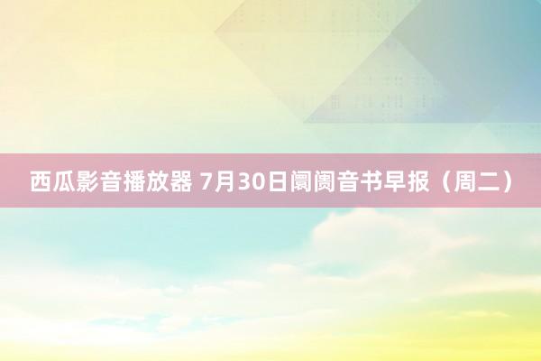 西瓜影音播放器 7月30日阛阓音书早报（周二）