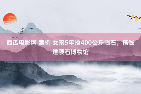 西瓜电影网 案例 女孩5年捡400公斤陨石，搭钱建陨石博物馆