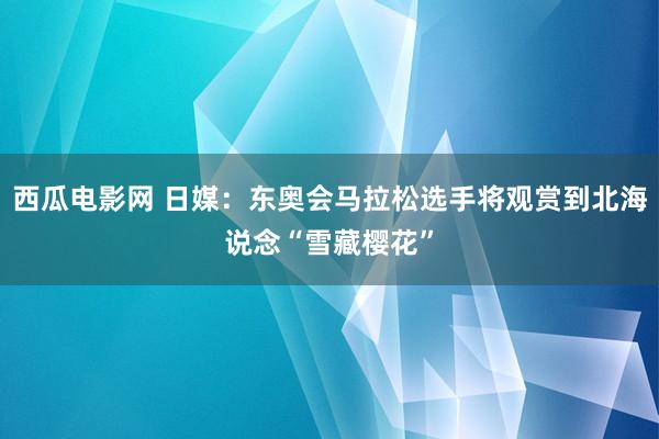 西瓜电影网 日媒：东奥会马拉松选手将观赏到北海说念“雪藏樱花”