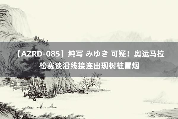 【AZRD-085】純写 みゆき 可疑！奥运马拉松赛谈沿线接连出现树桩冒烟