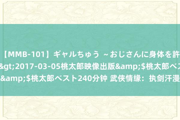 【MMB-101】ギャルちゅう ～おじさんに身体を許した8人～</a>2017-03-05桃太郎映像出版&$桃太郎ベスト240分钟 武侠情缘：执剑汗漫，古风致丹霞