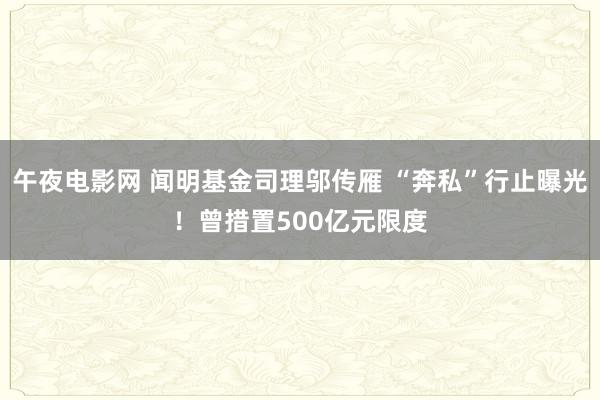 午夜电影网 闻明基金司理邬传雁 “奔私”行止曝光！曾措置500亿元限度