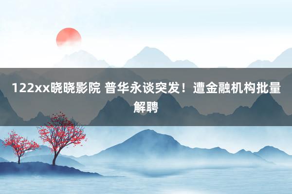 122xx晓晓影院 普华永谈突发！遭金融机构批量解聘