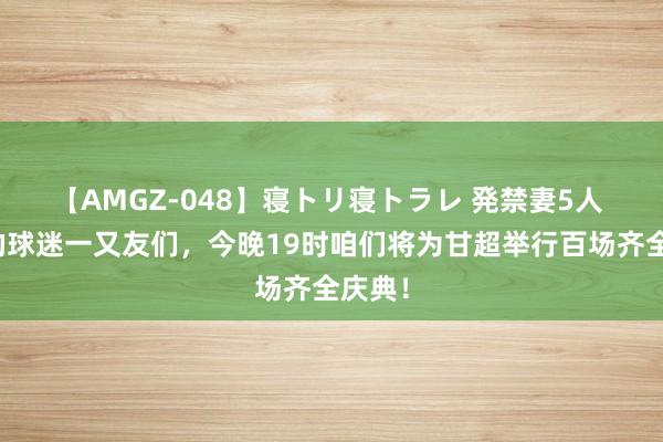 【AMGZ-048】寝トリ寝トラレ 発禁妻5人 亲爱的球迷一又友们，今晚19时咱们将为甘超举行百场齐全庆典！