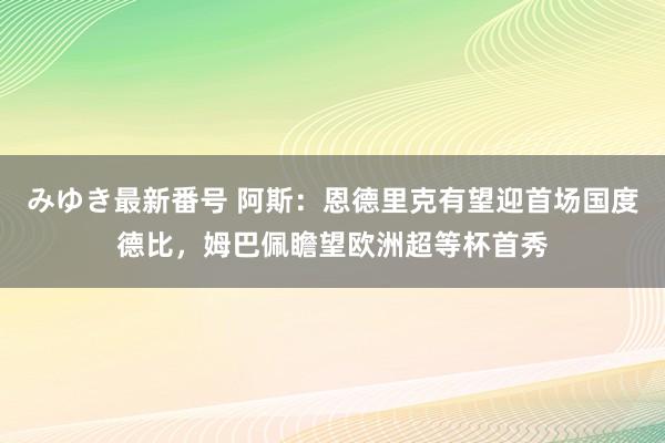 みゆき最新番号 阿斯：恩德里克有望迎首场国度德比，姆巴佩瞻望欧洲超等杯首秀