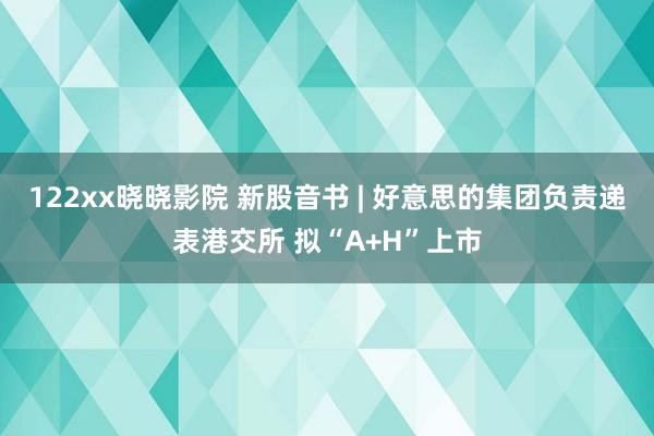 122xx晓晓影院 新股音书 | 好意思的集团负责递表港交所 拟“A+H”上市