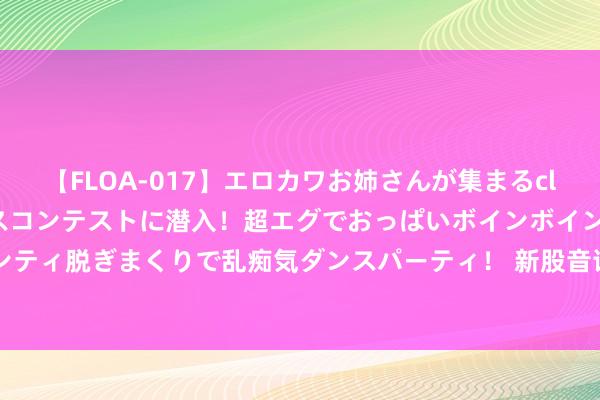 【FLOA-017】エロカワお姉さんが集まるclubのエロティックダンスコンテストに潜入！超エグでおっぱいボインボイン、汗だく全裸Body パンティ脱ぎまくりで乱痴気ダンスパーティ！ 新股音讯 | 中庸农信拟赴香港上市 募资或达5亿好意思元