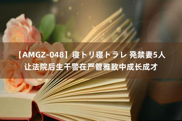 【AMGZ-048】寝トリ寝トラレ 発禁妻5人 让法院后生干警在严管雅致中成长成才