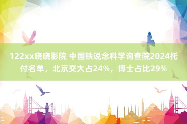 122xx晓晓影院 中国铁说念科学询查院2024托付名单，北京交大占24%，博士占比29%