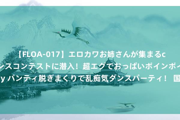 【FLOA-017】エロカワお姉さんが集まるclubのエロティックダンスコンテストに潜入！超エグでおっぱいボインボイン、汗だく全裸Body パンティ脱ぎまくりで乱痴気ダンスパーティ！ 国债期货全线收跌 部分国债活跃券收益率已抹平7月下面行幅度 业内：债市惯性想维或改换