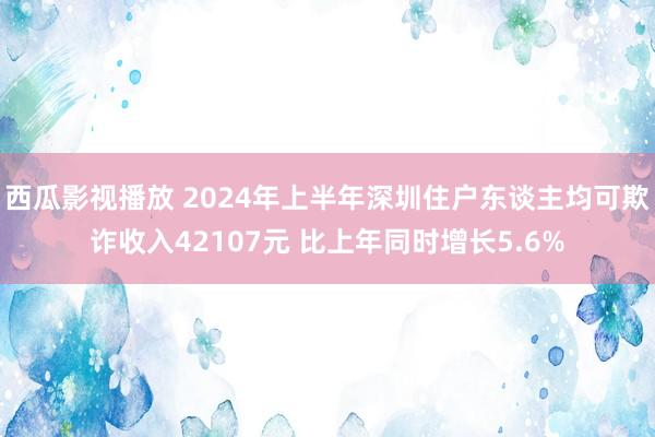 西瓜影视播放 2024年上半年深圳住户东谈主均可欺诈收入42107元 比上年同时增长5.6%