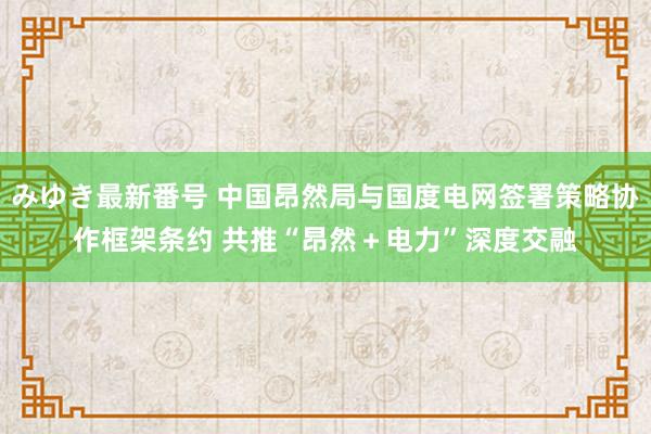 みゆき最新番号 中国昂然局与国度电网签署策略协作框架条约 共推“昂然＋电力”深度交融