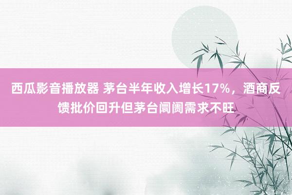 西瓜影音播放器 茅台半年收入增长17%，酒商反馈批价回升但茅台阛阓需求不旺