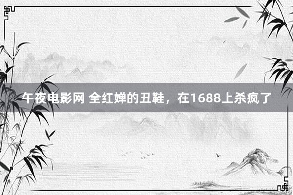 午夜电影网 全红婵的丑鞋，在1688上杀疯了