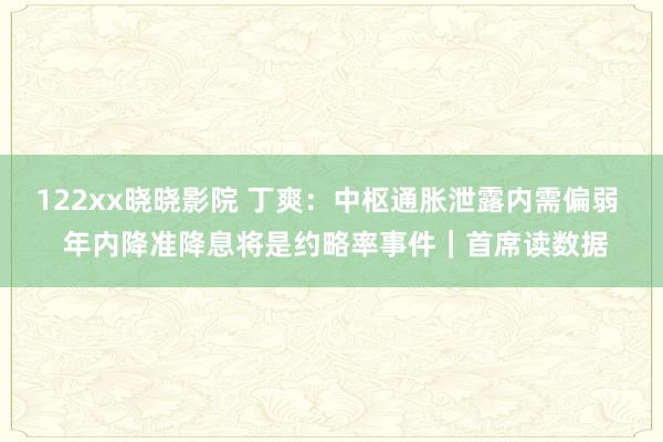 122xx晓晓影院 丁爽：中枢通胀泄露内需偏弱  年内降准降息将是约略率事件｜首席读数据