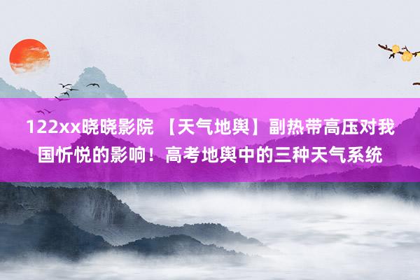 122xx晓晓影院 【天气地舆】副热带高压对我国忻悦的影响！高考地舆中的三种天气系统