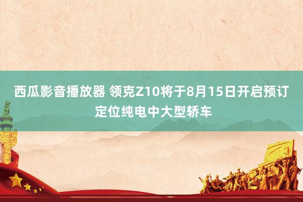 西瓜影音播放器 领克Z10将于8月15日开启预订 定位纯电中大型轿车