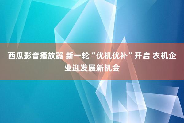 西瓜影音播放器 新一轮“优机优补”开启 农机企业迎发展新机会