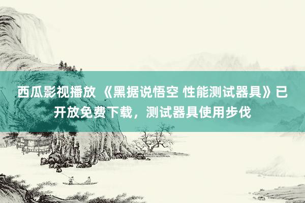 西瓜影视播放 《黑据说悟空 性能测试器具》已开放免费下载，测试器具使用步伐