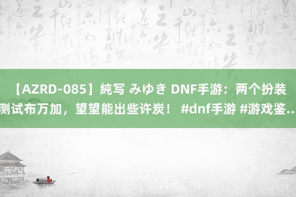 【AZRD-085】純写 みゆき DNF手游：两个扮装测试布万加，望望能出些许炭！ #dnf手游 #游戏鉴...