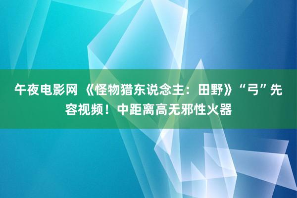 午夜电影网 《怪物猎东说念主：田野》“弓”先容视频！中距离高无邪性火器