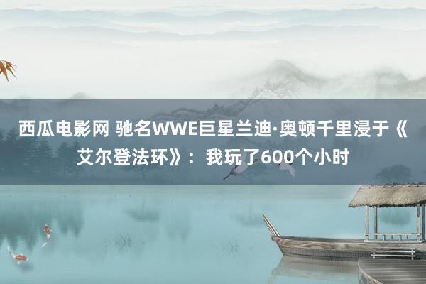 西瓜电影网 驰名WWE巨星兰迪·奥顿千里浸于《艾尔登法环》：我玩了600个小时