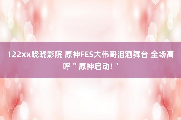 122xx晓晓影院 原神FES大伟哥泪洒舞台 全场高呼＂原神启动!＂