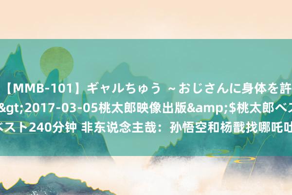 【MMB-101】ギャルちゅう ～おじさんに身体を許した8人～</a>2017-03-05桃太郎映像出版&$桃太郎ベスト240分钟 非东说念主哉：孙悟空和杨戬找哪吒吐槽，哮天蓄意被孙悟空咬一口！