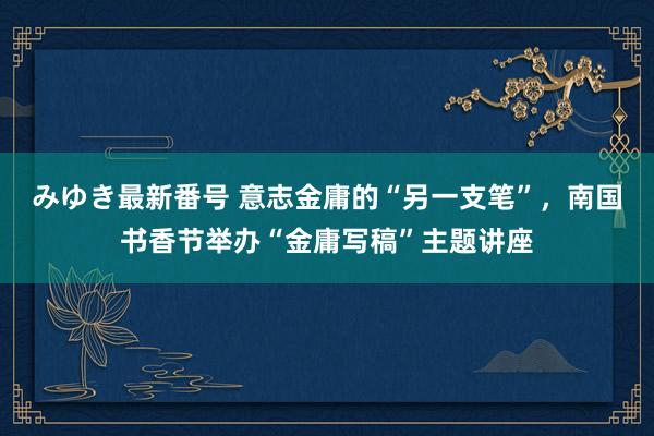 みゆき最新番号 意志金庸的“另一支笔”，南国书香节举办“金庸写稿”主题讲座