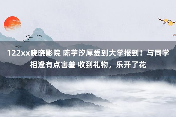 122xx晓晓影院 陈芋汐厚爱到大学报到！与同学相逢有点害羞 收到礼物，乐开了花