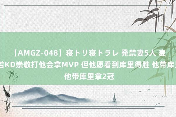 【AMGZ-048】寝トリ寝トラレ 発禁妻5人 麦坎茨：若KD崇敬打他会拿MVP 但他愿看到库里得胜 他带库里拿2冠