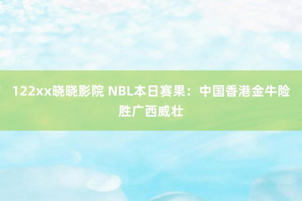 122xx晓晓影院 NBL本日赛果：中国香港金牛险胜广西威壮