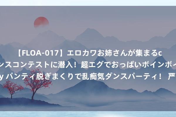 【FLOA-017】エロカワお姉さんが集まるclubのエロティックダンスコンテストに潜入！超エグでおっぱいボインボイン、汗だく全裸Body パンティ脱ぎまくりで乱痴気ダンスパーティ！ 严酷磨真金不怕火！魏老爸亲率团队跨国追击a2奶粉，数百项检测揭开A2型卵白高深面纱