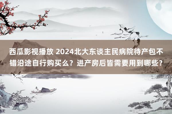 西瓜影视播放 2024北大东谈主民病院待产包不错沿途自行购买么？进产房后皆需要用到哪些？