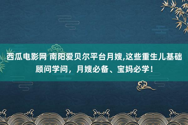 西瓜电影网 南阳爱贝尔平台月嫂，这些重生儿基础顾问学问，月嫂必备、宝妈必学！