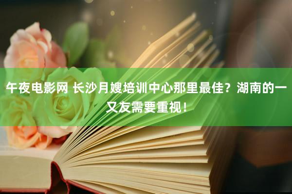 午夜电影网 长沙月嫂培训中心那里最佳？湖南的一又友需要重视！