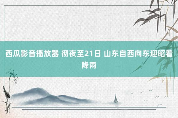 西瓜影音播放器 彻夜至21日 山东自西向东迎昭着降雨