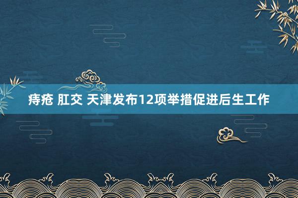 痔疮 肛交 天津发布12项举措促进后生工作