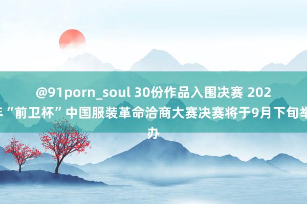 @91porn_soul 30份作品入围决赛 2024年“前卫杯”中国服装革命洽商大赛决赛将于9月下旬举办