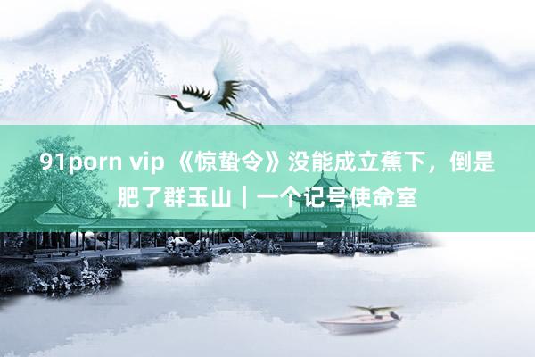 91porn vip 《惊蛰令》没能成立蕉下，倒是肥了群玉山｜一个记号使命室