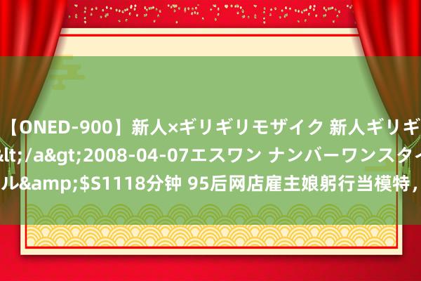 【ONED-900】新人×ギリギリモザイク 新人ギリギリモザイク Ami</a>2008-04-07エスワン ナンバーワンスタイル&$S1118分钟 95后网店雇主娘躬行当模特，E杯纤腰翘臀、试问谁能不买单？