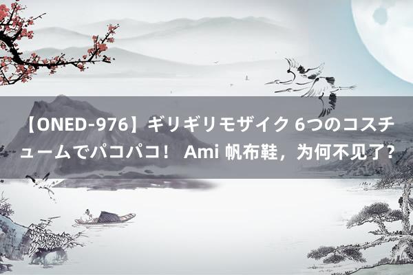 【ONED-976】ギリギリモザイク 6つのコスチュームでパコパコ！ Ami 帆布鞋，为何不见了？