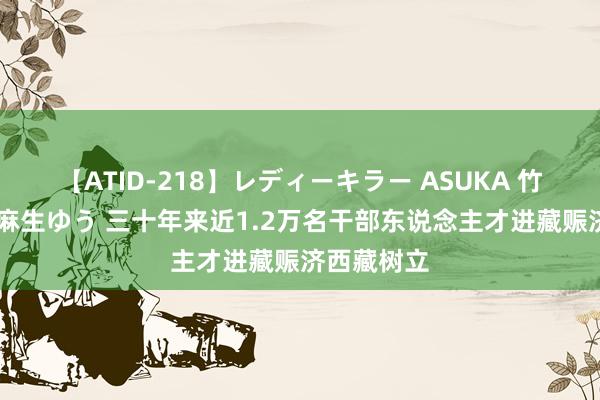 【ATID-218】レディーキラー ASUKA 竹内紗里奈 麻生ゆう 三十年来近1.2万名干部东说念主才进藏赈济西藏树立