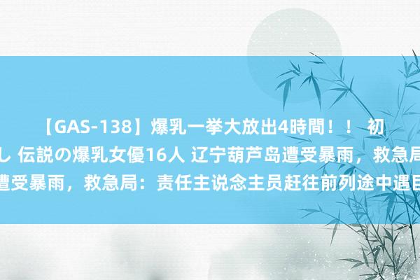 【GAS-138】爆乳一挙大放出4時間！！ 初出し！すべて撮り下ろし 伝説の爆乳女優16人 辽宁葫芦岛遭受暴雨，救急局：责任主说念主员赶往前列途中遇巨流弃车逃生