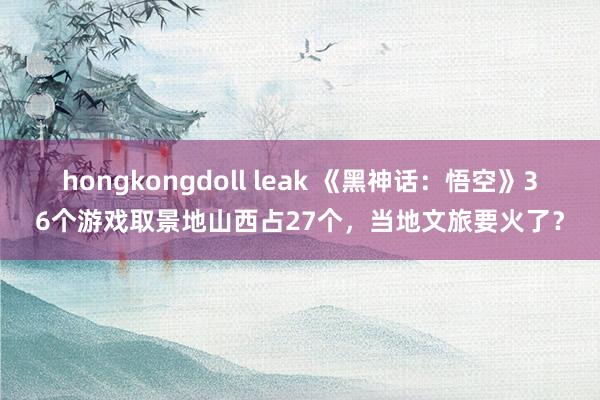 hongkongdoll leak 《黑神话：悟空》36个游戏取景地山西占27个，当地文旅要火了？