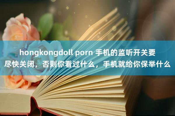 hongkongdoll porn 手机的监听开关要尽快关闭，否则你看过什么，手机就给你保举什么