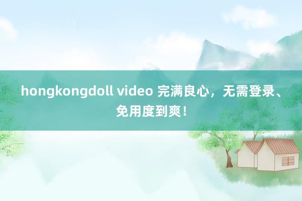 hongkongdoll video 完满良心，无需登录、免用度到爽！