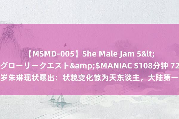 【MSMD-005】She Male Jam 5</a>2008-08-04グローリークエスト&$MANIAC S108分钟 72岁朱琳现状曝出：状貌变化惊为天东谈主，大陆第一好意思东谈主居然名不虚传