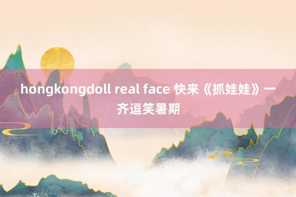 hongkongdoll real face 快来《抓娃娃》一齐逗笑暑期