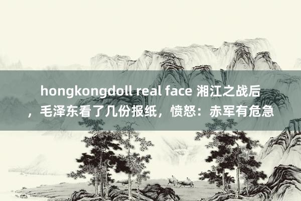 hongkongdoll real face 湘江之战后，毛泽东看了几份报纸，愤怒：赤军有危急